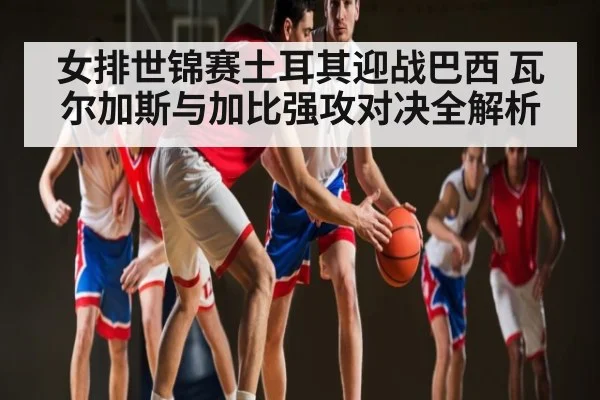 女排世锦赛土耳其迎战巴西 瓦尔加斯与加比强攻对决全解析