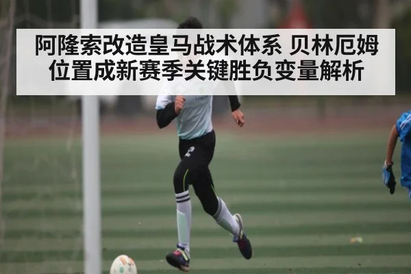 阿隆索改造皇马战术体系 贝林厄姆位置成新赛季关键胜负变量解析