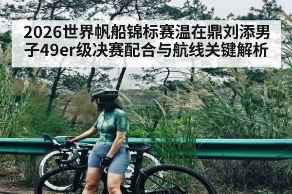 2026世界帆船锦标赛温在鼎刘添男子49er级决赛配合与航线关键解析